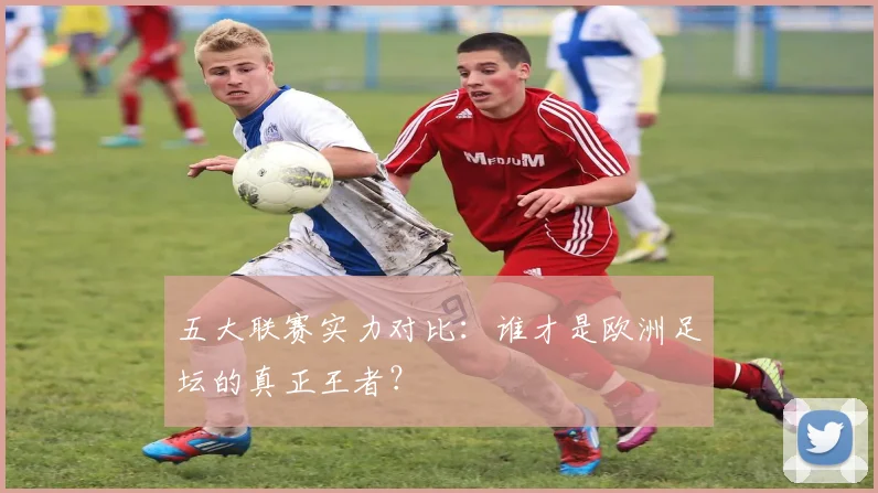 五大联赛实力对比：谁才是欧洲足坛的真正王者？