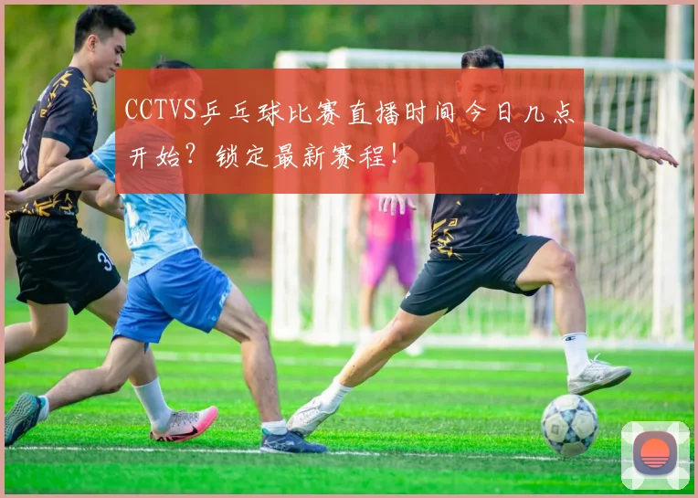 CCTVS乒乓球比赛直播时间今日几点开始？锁定最新赛程！