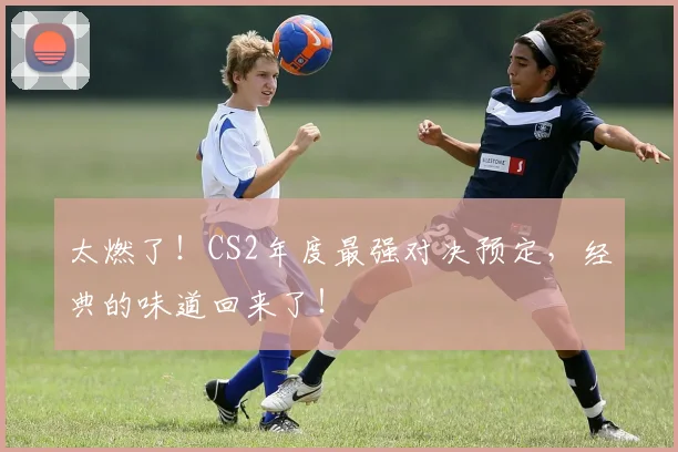 太燃了！CS2年度最强对决预定，经典的味道回来了！