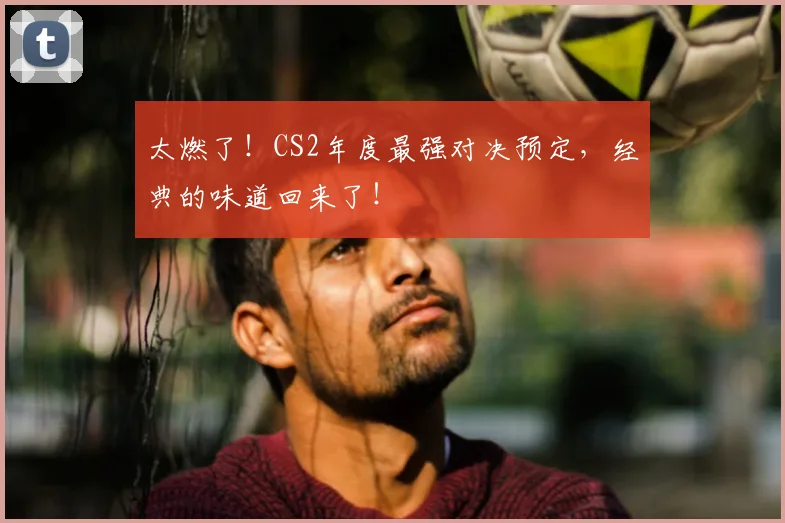太燃了！CS2年度最强对决预定，经典的味道回来了！